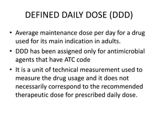 DEFINED DAILY DOSE (DDD)
• Average maintenance dose per day for a drug
used for its main indication in adults.
• DDD has been assigned only for antimicrobial
agents that have ATC code
• It is a unit of technical measurement used to
measure the drug usage and it does not
necessarily correspond to the recommended
therapeutic dose for prescribed daily dose.
 