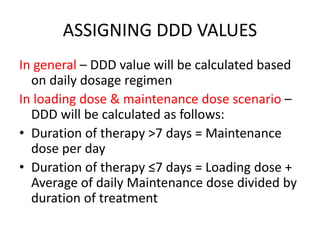 ASSIGNING DDD VALUES
In general – DDD value will be calculated based
on daily dosage regimen
In loading dose & maintenance dose scenario –
DDD will be calculated as follows:
• Duration of therapy >7 days = Maintenance
dose per day
• Duration of therapy ≤7 days = Loading dose +
Average of daily Maintenance dose divided by
duration of treatment
 