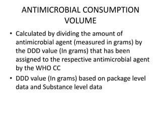 ANTIMICROBIAL CONSUMPTION
VOLUME
• Calculated by dividing the amount of
antimicrobial agent (measured in grams) by
the DDD value (In grams) that has been
assigned to the respective antimicrobial agent
by the WHO CC
• DDD value (In grams) based on package level
data and Substance level data
 