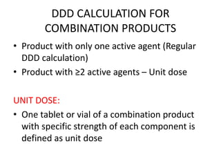 DDD CALCULATION FOR
COMBINATION PRODUCTS
• Product with only one active agent (Regular
DDD calculation)
• Product with ≥2 active agents – Unit dose
UNIT DOSE:
• One tablet or vial of a combination product
with specific strength of each component is
defined as unit dose
 