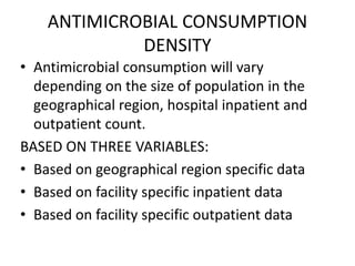 ANTIMICROBIAL CONSUMPTION
DENSITY
• Antimicrobial consumption will vary
depending on the size of population in the
geographical region, hospital inpatient and
outpatient count.
BASED ON THREE VARIABLES:
• Based on geographical region specific data
• Based on facility specific inpatient data
• Based on facility specific outpatient data
 