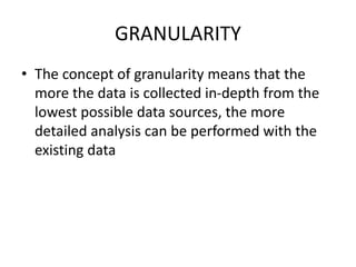 GRANULARITY
• The concept of granularity means that the
more the data is collected in-depth from the
lowest possible data sources, the more
detailed analysis can be performed with the
existing data
 