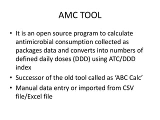 AMC TOOL
• It is an open source program to calculate
antimicrobial consumption collected as
packages data and converts into numbers of
defined daily doses (DDD) using ATC/DDD
index
• Successor of the old tool called as ‘ABC Calc’
• Manual data entry or imported from CSV
file/Excel file
 