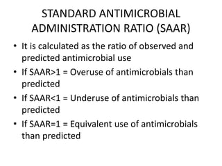 STANDARD ANTIMICROBIAL
ADMINISTRATION RATIO (SAAR)
• It is calculated as the ratio of observed and
predicted antimicrobial use
• If SAAR>1 = Overuse of antimicrobials than
predicted
• If SAAR<1 = Underuse of antimicrobials than
predicted
• If SAAR=1 = Equivalent use of antimicrobials
than predicted
 