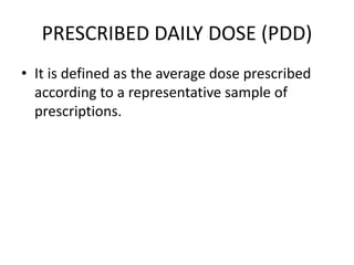 PRESCRIBED DAILY DOSE (PDD)
• It is defined as the average dose prescribed
according to a representative sample of
prescriptions.
 