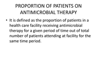 PROPORTION OF PATIENTS ON
ANTIMICROBIAL THERAPY
• It is defined as the proportion of patients in a
health care facility receiving antimicrobial
therapy for a given period of time out of total
number of patients attending at facility for the
same time period.
 