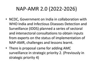 NAP-AMR 2.0 (2022-2026)
• NCDC, Government on India in collaboration with
WHO India and Infectious Diseases Detection and
Surveillance (IDDS) planned a series of sectoral
and intersectoral consultations to obtain inputs
from experts on the status of implementation of
NAP-AMR, challenges and lessons learnt.
• There is proposal came for adding AMC
surveillance in strategic priority 2. (Previously in
strategic priority 4)
 