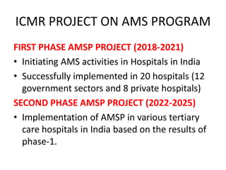 ICMR PROJECT ON AMS PROGRAM
FIRST PHASE AMSP PROJECT (2018-2021)
• Initiating AMS activities in Hospitals in India
• Successfully implemented in 20 hospitals (12
government sectors and 8 private hospitals)
SECOND PHASE AMSP PROJECT (2022-2025)
• Implementation of AMSP in various tertiary
care hospitals in India based on the results of
phase-1.
 