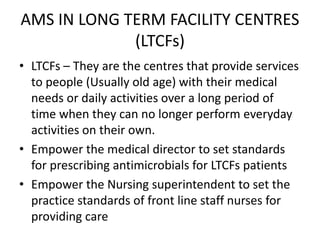 AMS IN LONG TERM FACILITY CENTRES
(LTCFs)
• LTCFs – They are the centres that provide services
to people (Usually old age) with their medical
needs or daily activities over a long period of
time when they can no longer perform everyday
activities on their own.
• Empower the medical director to set standards
for prescribing antimicrobials for LTCFs patients
• Empower the Nursing superintendent to set the
practice standards of front line staff nurses for
providing care
 
