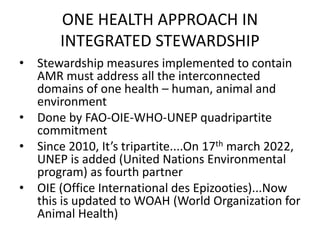 ONE HEALTH APPROACH IN
INTEGRATED STEWARDSHIP
• Stewardship measures implemented to contain
AMR must address all the interconnected
domains of one health – human, animal and
environment
• Done by FAO-OIE-WHO-UNEP quadripartite
commitment
• Since 2010, It’s tripartite....On 17th march 2022,
UNEP is added (United Nations Environmental
program) as fourth partner
• OIE (Office International des Epizooties)...Now
this is updated to WOAH (World Organization for
Animal Health)
 