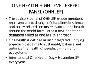 ONE HEALTH HIGH LEVEL EXPERT
PANEL (OHHLEP)
• The advisory panel of OHHLEP whose members
represent a broad range of disciplines in science
and policy related sectors relevant to one health
around the world formulated a new operational
definition called as one health approach.
• One health is defined as an “Integrated, unifying
approach that aims to sustainably balance and
optimize the health of people, animals and
ecosystems
• International One Health Day – November 3rd
every year
 