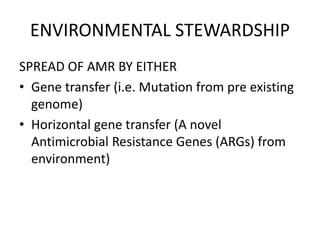 ENVIRONMENTAL STEWARDSHIP
SPREAD OF AMR BY EITHER
• Gene transfer (i.e. Mutation from pre existing
genome)
• Horizontal gene transfer (A novel
Antimicrobial Resistance Genes (ARGs) from
environment)
 