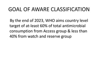 GOAL OF AWARE CLASSIFICATION
By the end of 2023, WHO aims country level
target of at-least 60% of total antimicrobial
consumption from Access group & less than
40% from watch and reserve group
 