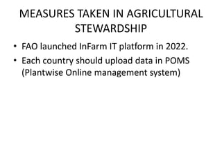 MEASURES TAKEN IN AGRICULTURAL
STEWARDSHIP
• FAO launched InFarm IT platform in 2022.
• Each country should upload data in POMS
(Plantwise Online management system)
 