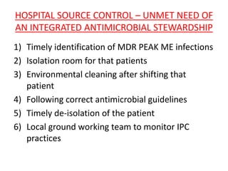 HOSPITAL SOURCE CONTROL – UNMET NEED OF
AN INTEGRATED ANTIMICROBIAL STEWARDSHIP
1) Timely identification of MDR PEAK ME infections
2) Isolation room for that patients
3) Environmental cleaning after shifting that
patient
4) Following correct antimicrobial guidelines
5) Timely de-isolation of the patient
6) Local ground working team to monitor IPC
practices
 