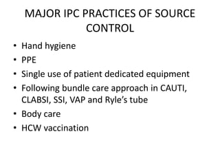 MAJOR IPC PRACTICES OF SOURCE
CONTROL
• Hand hygiene
• PPE
• Single use of patient dedicated equipment
• Following bundle care approach in CAUTI,
CLABSI, SSI, VAP and Ryle’s tube
• Body care
• HCW vaccination
 