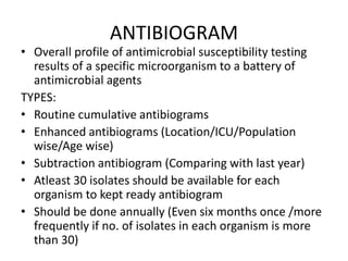 ANTIBIOGRAM
• Overall profile of antimicrobial susceptibility testing
results of a specific microorganism to a battery of
antimicrobial agents
TYPES:
• Routine cumulative antibiograms
• Enhanced antibiograms (Location/ICU/Population
wise/Age wise)
• Subtraction antibiogram (Comparing with last year)
• Atleast 30 isolates should be available for each
organism to kept ready antibiogram
• Should be done annually (Even six months once /more
frequently if no. of isolates in each organism is more
than 30)
 