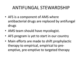 ANTIFUNGAL STEWARDSHIP
• AFS is a component of AMS where
antibacterial drugs are replaced by antifungal
drugs
• AMS team should have mycologist.
• AFS program is yet to start in our country
• Main efforts are made to shift prophylactic
therapy to empirical, empirical to pre-
emptive, pre-emptive to targeted therapy
 