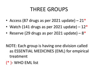 THREE GROUPS
• Access (87 drugs as per 2021 update) – 21*
• Watch (141 drugs as per 2021 update) – 12*
• Reserve (29 drugs as per 2021 update) – 8*
NOTE: Each group is having one division called
as ESSENTIAL MEDICINES (EML) for empirical
treatment
(* )- WHO EML list
 