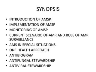 SYNOPSIS
• INTRODUCTION OF AMSP
• IMPLEMENTATION OF AMSP
• MONITORING OF AMSP
• CURRENT SCENARIO OF AMR AND ROLE OF AMR
SURVEILLANCE
• AMS IN SPECIAL SITUATIONS
• ONE HEALTH APPROACH
• ANTIBIOGRAM
• ANTIFUNGAL STEWARDSHIP
• ANTIVIRAL STEWARDSHIP
 