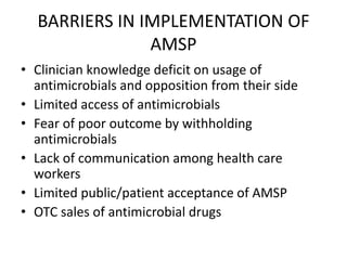 BARRIERS IN IMPLEMENTATION OF
AMSP
• Clinician knowledge deficit on usage of
antimicrobials and opposition from their side
• Limited access of antimicrobials
• Fear of poor outcome by withholding
antimicrobials
• Lack of communication among health care
workers
• Limited public/patient acceptance of AMSP
• OTC sales of antimicrobial drugs
 
