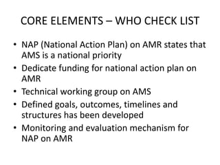 CORE ELEMENTS – WHO CHECK LIST
• NAP (National Action Plan) on AMR states that
AMS is a national priority
• Dedicate funding for national action plan on
AMR
• Technical working group on AMS
• Defined goals, outcomes, timelines and
structures has been developed
• Monitoring and evaluation mechanism for
NAP on AMR
 