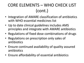 CORE ELEMENTS – WHO CHECK LIST
(cont.)
• Integration of AWARE classification of antibiotics
with WHO essential medicines list
• Up to date clinical guidelines includes AMS
principles and integrate with AWARE antibiotics
• Regulations of fixed dose combinations of drugs
• Regulations on prescription only sales of
antibiotics
• Ensure continued availability of quality assured
antibiotics
• Ensure affordability of essential antibiotics
 
