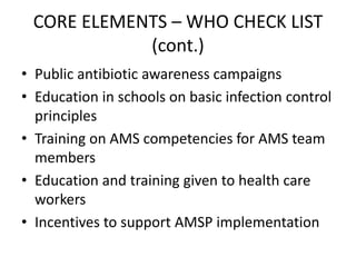 CORE ELEMENTS – WHO CHECK LIST
(cont.)
• Public antibiotic awareness campaigns
• Education in schools on basic infection control
principles
• Training on AMS competencies for AMS team
members
• Education and training given to health care
workers
• Incentives to support AMSP implementation
 