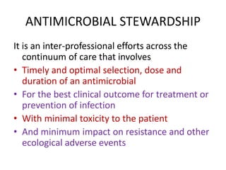ANTIMICROBIAL STEWARDSHIP
It is an inter-professional efforts across the
continuum of care that involves
• Timely and optimal selection, dose and
duration of an antimicrobial
• For the best clinical outcome for treatment or
prevention of infection
• With minimal toxicity to the patient
• And minimum impact on resistance and other
ecological adverse events
 