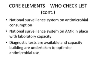 CORE ELEMENTS – WHO CHECK LIST
(cont.)
• National surveillance system on antimicrobial
consumption
• National surveillance system on AMR in place
with laboratory capacity
• Diagnostic tests are available and capacity
building are undertaken to optimise
antimicrobial use
 