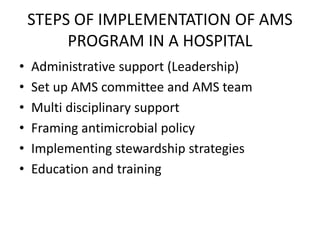 STEPS OF IMPLEMENTATION OF AMS
PROGRAM IN A HOSPITAL
• Administrative support (Leadership)
• Set up AMS committee and AMS team
• Multi disciplinary support
• Framing antimicrobial policy
• Implementing stewardship strategies
• Education and training
 