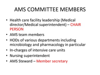AMS COMMITTEE MEMBERS
• Health care facility leadership (Medical
director/Medical superintendent) – CHAIR
PERSON
• AMS team members
• HODs of various departments including
microbiology and pharmacology in particular
• In-charges of intensive care units
• Nursing superintendent
• AMS Steward – Member secretary
 