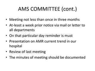 AMS COMMITTEE (cont.)
• Meeting not less than once in three months
• At-least a week prior notice via mail or letter to
all departments
• On that particular day reminder is must
• Presentation on AMR current trend in our
hospital
• Review of last meeting
• The minutes of meeting should be documented
 