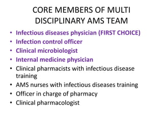 CORE MEMBERS OF MULTI
DISCIPLINARY AMS TEAM
• Infectious diseases physician (FIRST CHOICE)
• Infection control officer
• Clinical microbiologist
• Internal medicine physician
• Clinical pharmacists with infectious disease
training
• AMS nurses with infectious diseases training
• Officer in charge of pharmacy
• Clinical pharmacologist
 