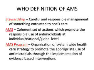 WHO DEFINITION OF AMS
Stewardship – Careful and responsible management
of something entrusted to one’s care
AMS – Coherent set of actions which promote the
responsible use of antimicrobials at
individual/national/global level
AMS Program – Organization or system wide health
care strategy to promote the appropriate use of
antimicrobials through the implementation of
evidence based interventions
 