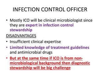 INFECTION CONTROL OFFICER
• Mostly ICO will be clinical microbiologist since
they are expert in infection control
stewardship
DISADVANTAGES
• Insufficient clinical expertise
• Limited knowledge of treatment guidelines
and antimicrobial drugs
• But at the same time if ICO is from non-
microbiological background then diagnostic
stewardship will be big challenge
 