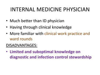 INTERNAL MEDICINE PHYSICIAN
• Much better than ID physician
• Having through clinical knowledge
• More familiar with clinical work practice and
ward rounds
DISADVANTAGES:
• Limited and suboptimal knowledge on
diagnostic and infection control stewardship
 