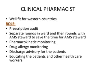 CLINICAL PHARMACIST
• Well fit for western countries
ROLE:
• Prescription audit
• Separate rounds in ward and then rounds with
AMS steward to save the time for AMS steward
• Pharmacokinetic monitoring
• Drug allergy monitoring
• Discharge advisory for the patients
• Educating the patients and other health care
workers
 