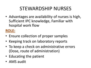 STEWARDSHIP NURSES
• Advantages are availability of nurses is high,
Sufficient IPC knowledge, Familiar with
hospital work flow
ROLE:
• Ensure collection of proper samples
• Keeping track on laboratory reports
• To keep a check on administrative errors
(Dose, route of administration)
• Educating the patient
• AMS audit
 