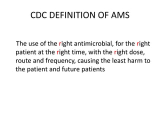 CDC DEFINITION OF AMS
The use of the right antimicrobial, for the right
patient at the right time, with the right dose,
route and frequency, causing the least harm to
the patient and future patients
 