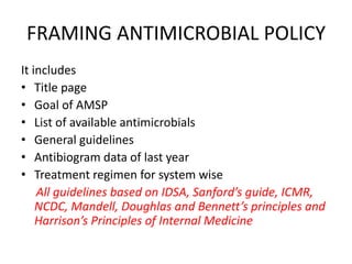 FRAMING ANTIMICROBIAL POLICY
It includes
• Title page
• Goal of AMSP
• List of available antimicrobials
• General guidelines
• Antibiogram data of last year
• Treatment regimen for system wise
All guidelines based on IDSA, Sanford’s guide, ICMR,
NCDC, Mandell, Doughlas and Bennett’s principles and
Harrison’s Principles of Internal Medicine
 