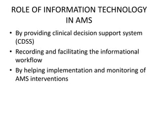 ROLE OF INFORMATION TECHNOLOGY
IN AMS
• By providing clinical decision support system
(CDSS)
• Recording and facilitating the informational
workflow
• By helping implementation and monitoring of
AMS interventions
 