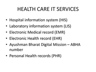 HEALTH CARE IT SERVICES
• Hospital information system (HIS)
• Laboratory information system (LIS)
• Electronic Medical record (EMR)
• Electronic Health record (EHR)
• Ayushman Bharat Digital Mission – ABHA
number
• Personal Health records (PHR)
 