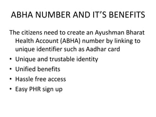 ABHA NUMBER AND IT’S BENEFITS
The citizens need to create an Ayushman Bharat
Health Account (ABHA) number by linking to
unique identifier such as Aadhar card
• Unique and trustable identity
• Unified benefits
• Hassle free access
• Easy PHR sign up
 
