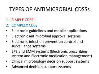 TYPES OF ANTIMICROBIAL CDSSs
1. SIMPLE CDSS
2. COMPLEX CDSS
• Electronic guidelines and mobile applications
• Electronic antimicrobial approval systems
• Electronic infection prevention control and
surveillance systems
• EPS and EMM systems (Electronic prescribing
system and Electronic medication management)
• Clinical microbiology decision support systems
• Advanced decision support systems
 