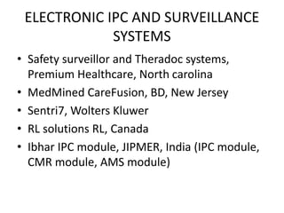 ELECTRONIC IPC AND SURVEILLANCE
SYSTEMS
• Safety surveillor and Theradoc systems,
Premium Healthcare, North carolina
• MedMined CareFusion, BD, New Jersey
• Sentri7, Wolters Kluwer
• RL solutions RL, Canada
• Ibhar IPC module, JIPMER, India (IPC module,
CMR module, AMS module)
 