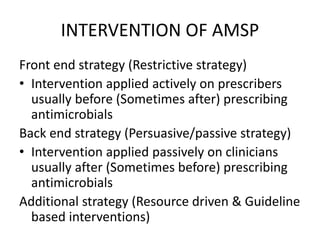 INTERVENTION OF AMSP
Front end strategy (Restrictive strategy)
• Intervention applied actively on prescribers
usually before (Sometimes after) prescribing
antimicrobials
Back end strategy (Persuasive/passive strategy)
• Intervention applied passively on clinicians
usually after (Sometimes before) prescribing
antimicrobials
Additional strategy (Resource driven & Guideline
based interventions)
 