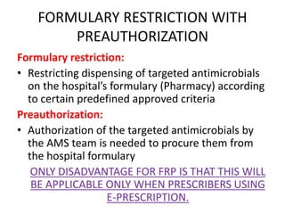 FORMULARY RESTRICTION WITH
PREAUTHORIZATION
Formulary restriction:
• Restricting dispensing of targeted antimicrobials
on the hospital’s formulary (Pharmacy) according
to certain predefined approved criteria
Preauthorization:
• Authorization of the targeted antimicrobials by
the AMS team is needed to procure them from
the hospital formulary
ONLY DISADVANTAGE FOR FRP IS THAT THIS WILL
BE APPLICABLE ONLY WHEN PRESCRIBERS USING
E-PRESCRIPTION.
 