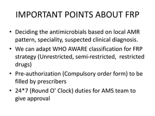 IMPORTANT POINTS ABOUT FRP
• Deciding the antimicrobials based on local AMR
pattern, speciality, suspected clinical diagnosis.
• We can adapt WHO AWARE classification for FRP
strategy (Unrestricted, semi-restricted, restricted
drugs)
• Pre-authorization (Compulsory order form) to be
filled by prescribers
• 24*7 (Round O’ Clock) duties for AMS team to
give approval
 