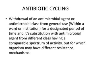 ANTIBIOTIC CYCLING
• Withdrawal of an antimicrobial agent or
antimicrobial class from general use (Within a
ward or institution) for a designated period of
time and it’s substitution with antimicrobial
agent from different class having a
comparable spectrum of activity, but for which
organism may have different resistance
mechanisms.
 